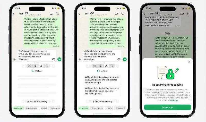 The image depicts three smartphones side by side, each displaying a different screen related to WhatsApp's "Writing Help" feature. The screens are arranged in a row, with the first two showing similar content and the third showing a distinct screen.
The first two phones display a WhatsApp conversation with a message highlighted in green, indicating that it is being processed by the "Writing Help" feature.
The text on the screen explains that "Writing Help is a feature that allows users to improve their messages before sending them, such as adjusting the tone, refining phrasing, or making other enhancements."
Below this text, there is a section titled "WABetaInfo" that states it is the main source for discovering WhatsApp news and real-time updates about WhatsApp.
At the bottom of the screen, there are four buttons labeled "Rephrase," "Professional," "Funny," and "Supportive."
The third phone displays a pop-up window with information about "Private Processing."
The pop-up explains that Meta AI uses Private Processing to help users write messages, ensuring that Meta AI does not see the messages being written.
A green button at the bottom of the pop-up invites users to "Learn more."
In summary, the image showcases WhatsApp's "Writing Help" feature and its integration with "Private Processing" to enhance user messaging while maintaining privacy.